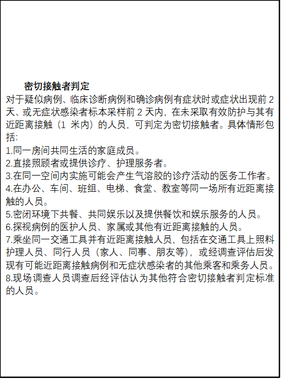 密切接触者判定
对于疑似病例、临床诊断病例和确诊病例有症状时或症状出现前2天、或无症状感染者标本采样前2天内，在未采取有效防护与其有近距离接触（1 米内）的人员，可判定为密切接触者。具体情形包括：
1.同一房间共同生活的家庭成员。
2.直接照顾者或提供诊疗、护理服务者。
3.在同一空间内实施可能会产生气溶胶的诊疗活动的医务工作者。
4.在办公、车间、班组、电梯、食堂、教室等同一场所有近距离接触的人员。
5.密闭环境下共餐、共同娱乐以及提供餐饮和娱乐服务的人员。
6.探视病例的医护人员、家属或其他有近距离接触的人员。
7.乘坐同一交通工具并有近距离接触人员，包括在交通工具上照料护理人员、同行人员（家人、同事、朋友等），或经调查评估后发现有可能近距离接触病例和无症状感染者的其他乘客和乘务人员。
8.现场调查人员调查后经评估认为其他符合密切接触者判定标准的人员。
